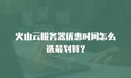 火山云服务器优惠时间怎么选最划算？