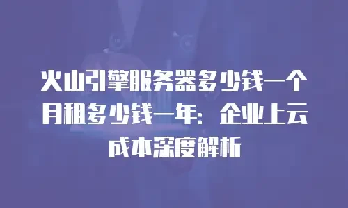 火山引擎服务器多少钱一个月租多少钱一年：企业上云成本深度解析