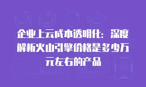 企业上云成本透明化：深度解析火山引擎价格是多少万元左右的产品