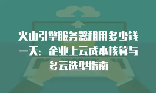 火山引擎服务器租用多少钱一天：企业上云成本核算与多云选型指南