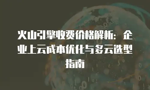 火山引擎收费价格解析：企业上云成本优化与多云选型指南