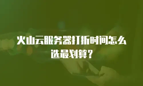 火山云服务器打折时间怎么选最划算？