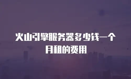 火山引擎服务器多少钱一个月租的费用