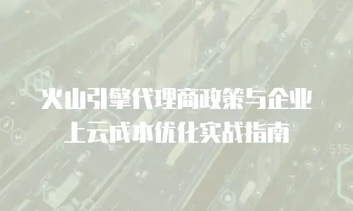 火山引擎代理商政策与企业上云成本优化实战指南