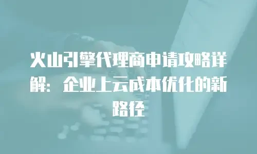 火山引擎代理商申请攻略详解：企业上云成本优化的新路径