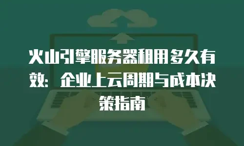 火山引擎服务器租用多久有效：企业上云周期与成本决策指南