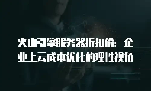 火山引擎服务器折扣价：企业上云成本优化的理性视角