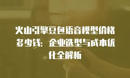 火山引擎豆包语音模型价格多少钱：企业选型与成本优化全解析