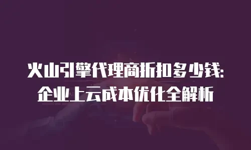 火山引擎代理商折扣多少钱：企业上云成本优化全解析
