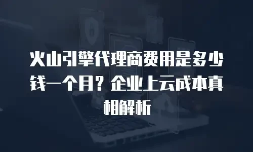 火山引擎代理商费用是多少钱一个月？企业上云成本真相解析