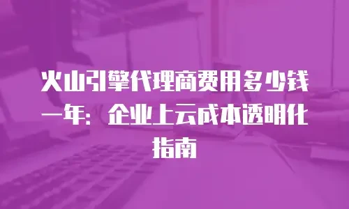火山引擎代理商费用多少钱一年：企业上云成本透明化指南