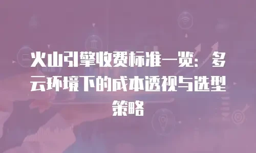 火山引擎收费标准一览：多云环境下的成本透视与选型策略