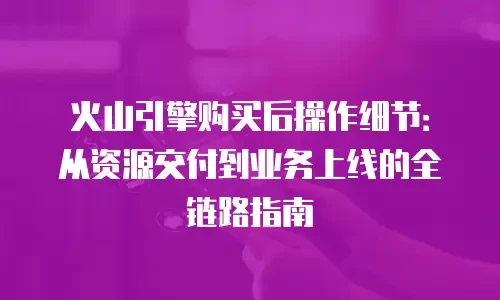 火山引擎购买后操作细节：从资源交付到业务上线的全链路指南