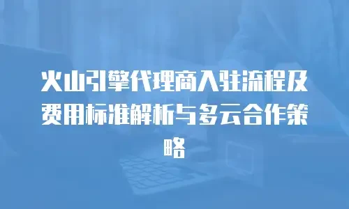 火山引擎代理商入驻流程及费用标准解析与多云合作策略
