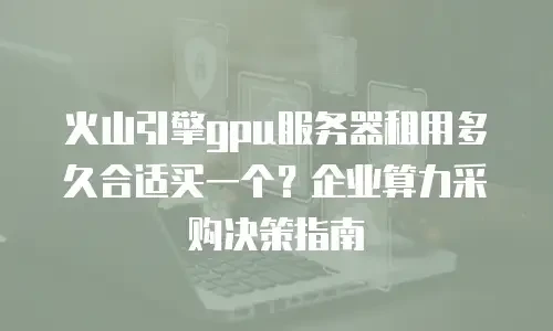 火山引擎gpu服务器租用多久合适买一个？企业算力采购决策指南