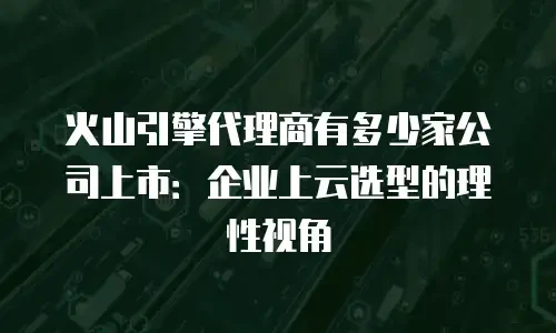 火山引擎代理商有多少家公司上市：企业上云选型的理性视角