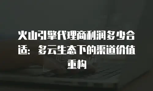 火山引擎代理商利润多少合适：多云生态下的渠道价值重构