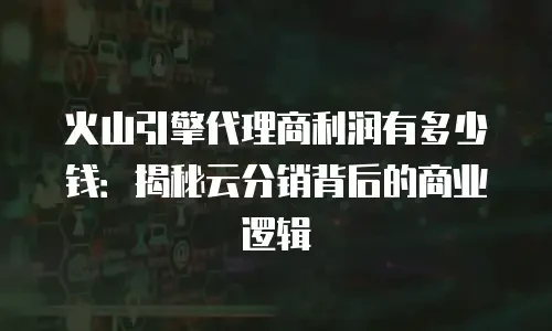 火山引擎代理商利润有多少钱：揭秘云分销背后的商业逻辑