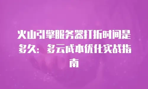 火山引擎服务器打折时间是多久：多云成本优化实战指南