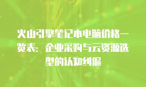 火山引擎笔记本电脑价格一览表：企业采购与云资源选型的认知纠偏