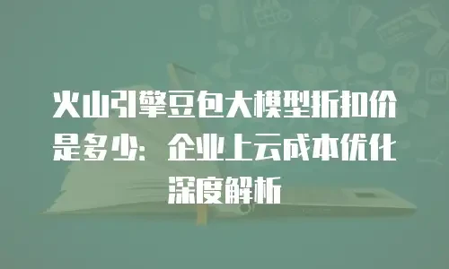 火山引擎豆包大模型折扣价是多少：企业上云成本优化深度解析