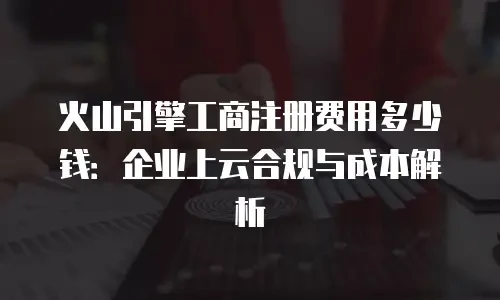 火山引擎工商注册费用多少钱：企业上云合规与成本解析