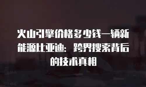 火山引擎价格多少钱一辆新能源比亚迪：跨界搜索背后的技术真相
