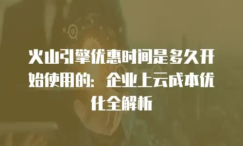 火山引擎优惠时间是多久开始使用的：企业上云成本优化全解析