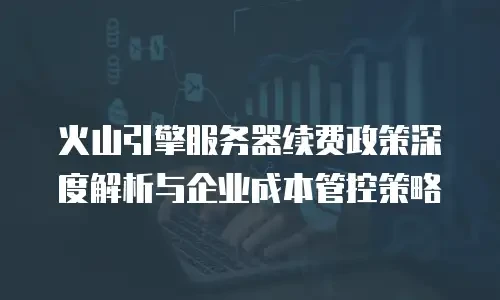 火山引擎服务器续费政策深度解析与企业成本管控策略