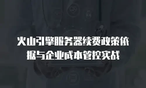 火山引擎服务器续费政策依据与企业成本管控实战