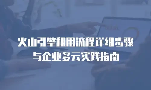 火山引擎租用流程详细步骤与企业多云实践指南