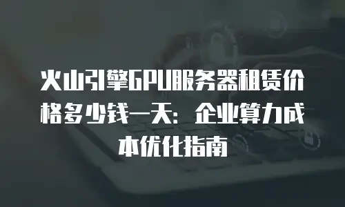 火山引擎GPU服务器租赁价格多少钱一天：企业算力成本优化指南