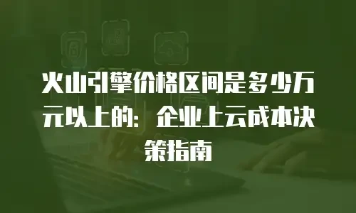 火山引擎价格区间是多少万元以上的：企业上云成本决策指南