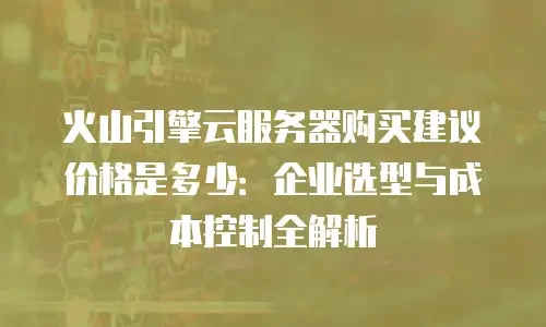 火山引擎云服务器购买建议价格是多少：企业选型与成本控制全解析