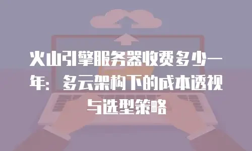 火山引擎服务器收费多少一年：多云架构下的成本透视与选型策略