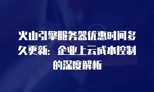 火山引擎服务器优惠时间多久更新：企业上云成本控制的深度解析