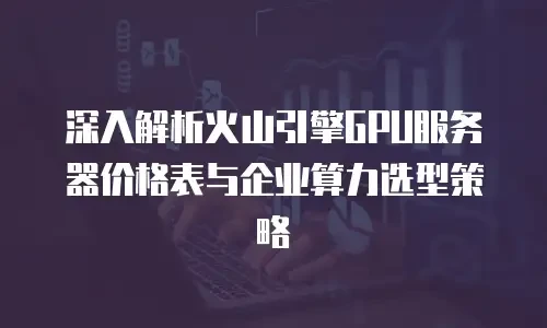 深入解析火山引擎GPU服务器价格表与企业算力选型策略