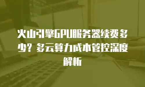 火山引擎GPU服务器续费多少？多云算力成本管控深度解析