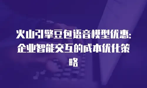 火山引擎豆包语音模型优惠：企业智能交互的成本优化策略