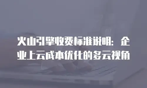 火山引擎收费标准说明：企业上云成本优化的多云视角