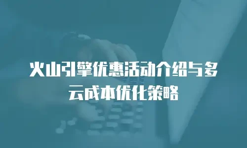 火山引擎优惠活动介绍与多云成本优化策略