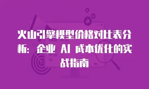 火山引擎模型价格对比表分析：企业 AI 成本优化的实战指南