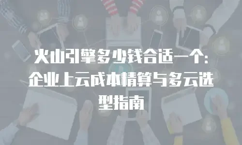 火山引擎多少钱合适一个：企业上云成本精算与多云选型指南
