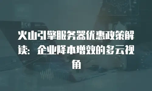 火山引擎服务器优惠政策解读：企业降本增效的多云视角