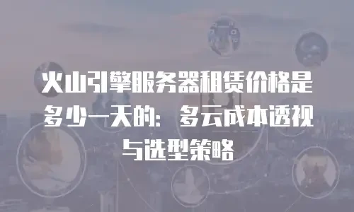 火山引擎服务器租赁价格是多少一天的：多云成本透视与选型策略