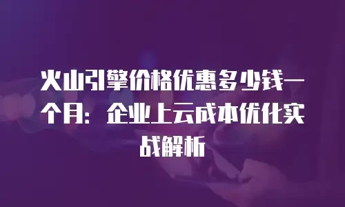 火山引擎价格优惠多少钱一个月：企业上云成本优化实战解析