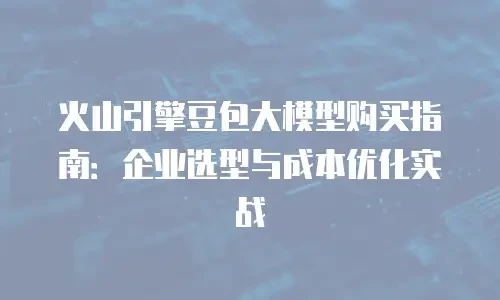 火山引擎豆包大模型购买指南：企业选型与成本优化实战