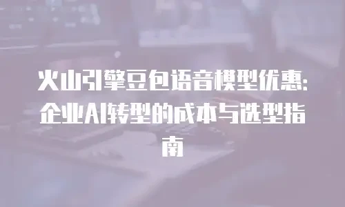 火山引擎豆包语音模型优惠：企业AI转型的成本与选型指南