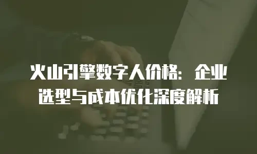 火山引擎数字人价格：企业选型与成本优化深度解析
