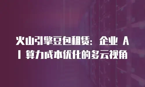 火山引擎豆包租赁：企业 AI 算力成本优化的多云视角